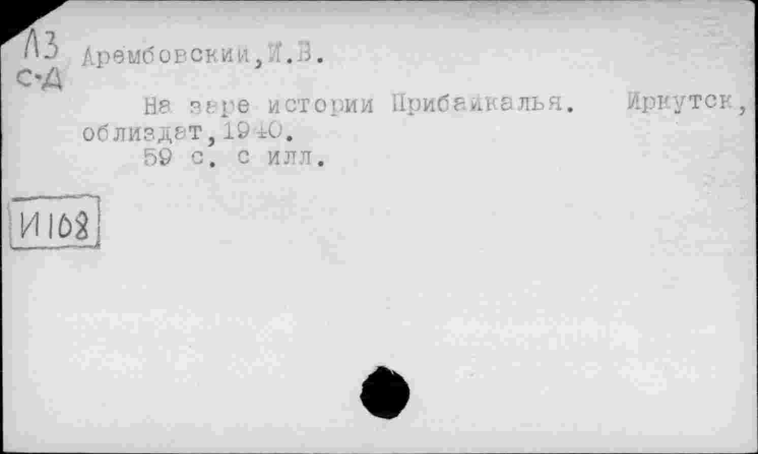 ﻿C'A
Арембовскин, ./.З.
Нр вере истории облиздет,19 АО.
59 с. с илл.
Прибайкалья.
Иркутск,
ИІйї